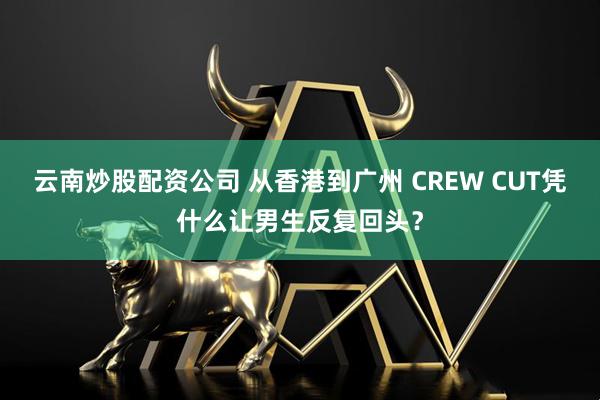 云南炒股配资公司 从香港到广州 CREW CUT凭什么让男生反复回头？