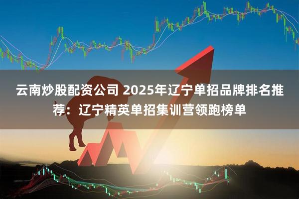 云南炒股配资公司 2025年辽宁单招品牌排名推荐：辽宁精英单招集训营领跑榜单