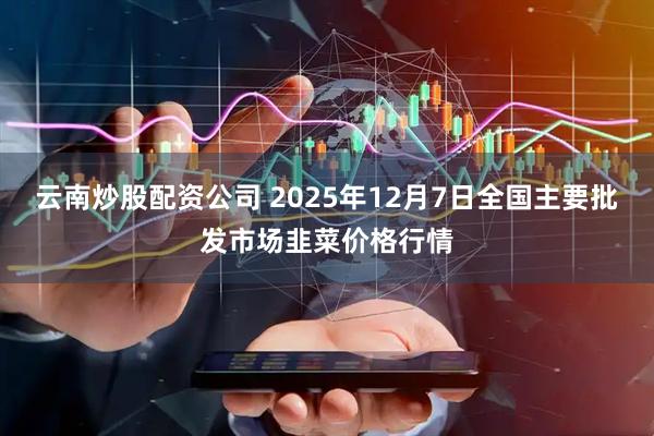 云南炒股配资公司 2025年12月7日全国主要批发市场韭菜价格行情