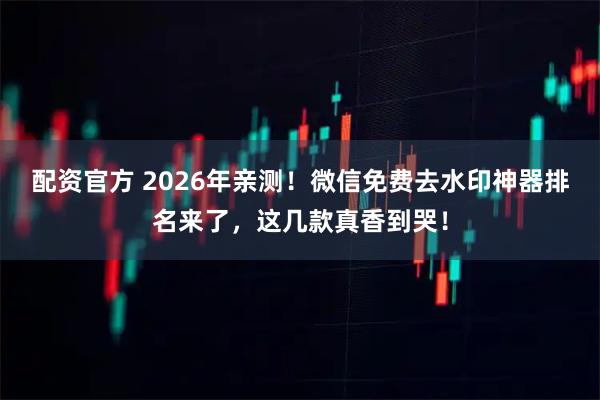 配资官方 2026年亲测！微信免费去水印神器排名来了，这几款真香到哭！