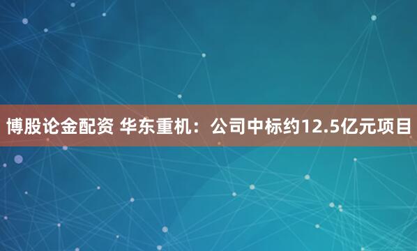 博股论金配资 华东重机：公司中标约12.5亿元项目