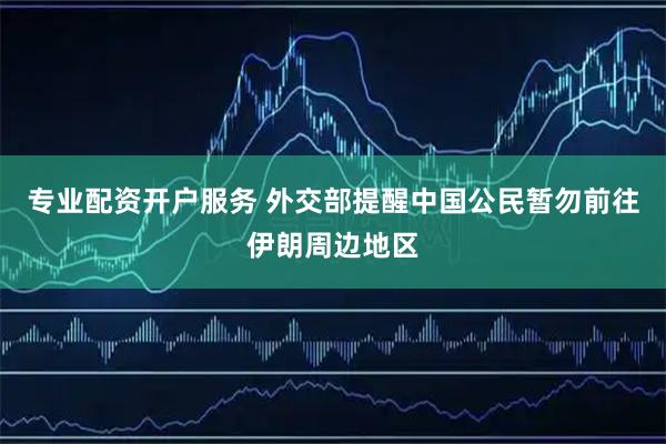 专业配资开户服务 外交部提醒中国公民暂勿前往伊朗周边地区
