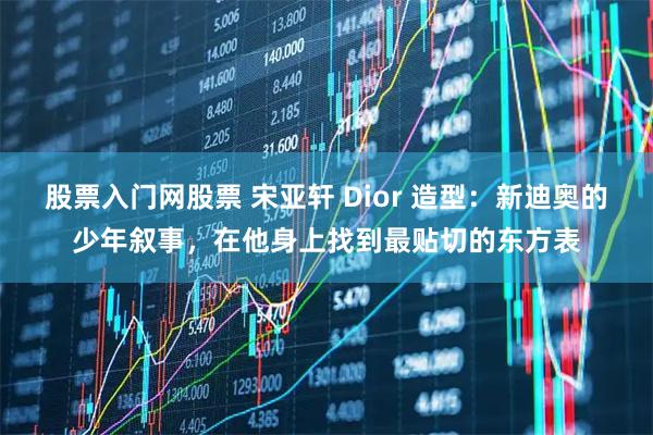 股票入门网股票 宋亚轩 Dior 造型:新迪奥的少年叙事,在他身上找到最贴切的东方表