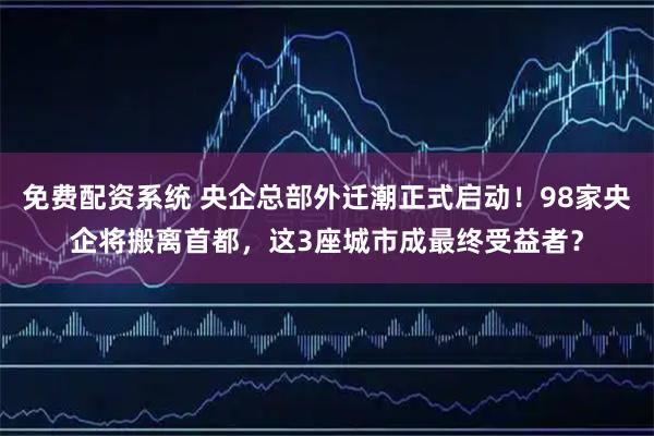 免费配资系统 央企总部外迁潮正式启动!98家央企将搬离首都,这3座城市成最终受益者?
