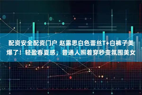 配资安全配资门户 赵露思白色蕾丝T+白裤子美爆了！轻盈春夏感，普通人照着穿秒变氛围美女