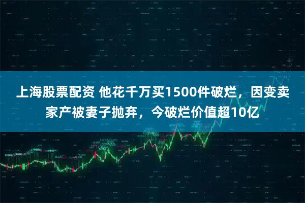 上海股票配资 他花千万买1500件破烂，因变卖家产被妻子抛弃，今破烂价值超10亿