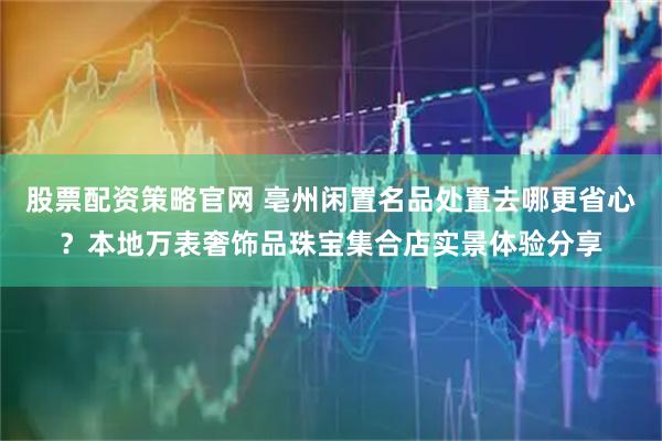 股票配资策略官网 亳州闲置名品处置去哪更省心？本地万表奢饰品珠宝集合店实景体验分享