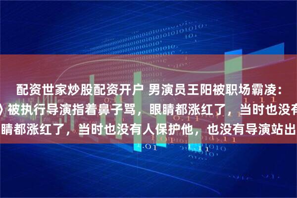 配资世家炒股配资开户 男演员王阳被职场霸凌：在电视剧《高兴遇见你》被执行导演指着鼻子骂，眼睛都涨红了，当时也没有人保护他，也没有导演站出来
