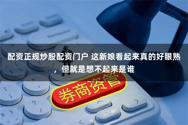 配资正规炒股配资门户 这新娘看起来真的好眼熟，但就是想不起来是谁