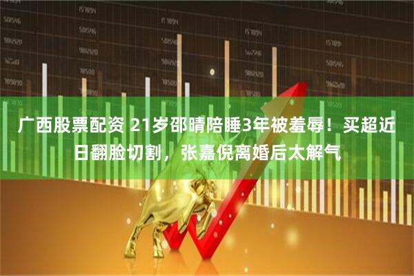 广西股票配资 21岁邵晴陪睡3年被羞辱！买超近日翻脸切割，张嘉倪离婚后太解气