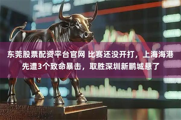 东莞股票配资平台官网 比赛还没开打，上海海港先遭3个致命暴击，取胜深圳新鹏城悬了