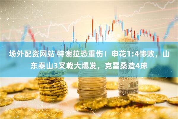 场外配资网站 特谢拉恐重伤！申花1:4惨败，山东泰山3叉戟大爆发，克雷桑造4球