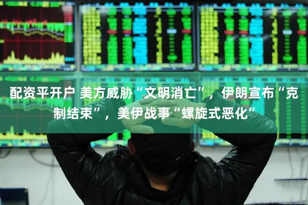 配资平开户 美方威胁“文明消亡”，伊朗宣布“克制结束”，美伊战事“螺旋式恶化”