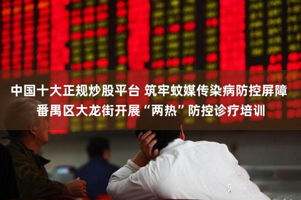 中国十大正规炒股平台 筑牢蚊媒传染病防控屏障 番禺区大龙街开展“两热”防控诊疗培训