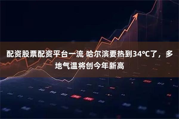 配资股票配资平台一流 哈尔滨要热到34℃了，多地气温将创今年新高