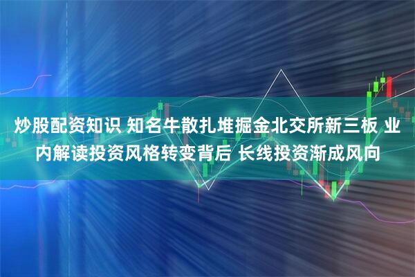 炒股配资知识 知名牛散扎堆掘金北交所新三板 业内解读投资风格转变背后 长线投资渐成风向