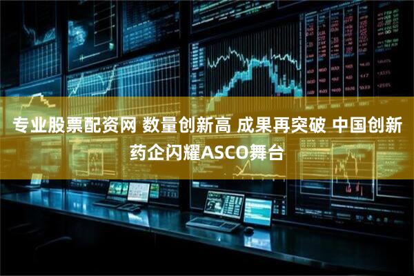 专业股票配资网 数量创新高 成果再突破 中国创新药企闪耀ASCO舞台