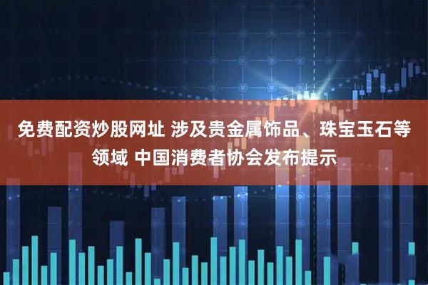 免费配资炒股网址 涉及贵金属饰品、珠宝玉石等领域 中国消费者协会发布提示