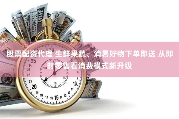 股票配资代理 生鲜果蔬、消暑好物下单即送 从即时零售看消费模式新升级