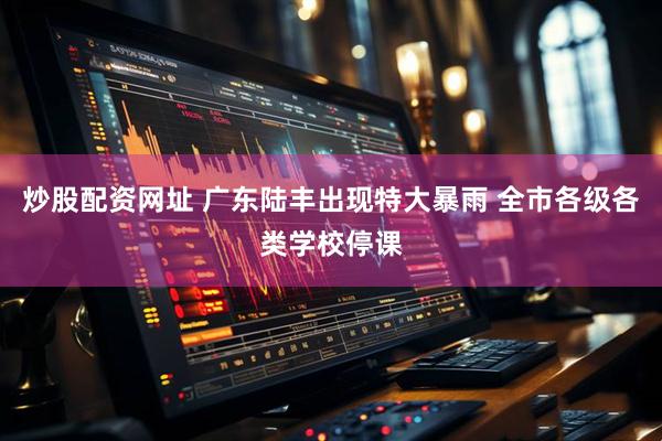 炒股配资网址 广东陆丰出现特大暴雨 全市各级各类学校停课