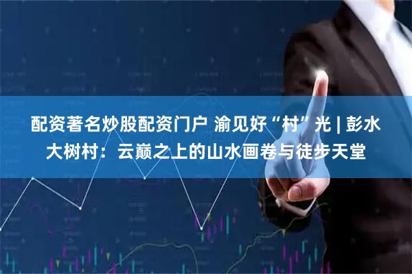 配资著名炒股配资门户 渝见好“村”光 | 彭水大树村：云巅之上的山水画卷与徒步天堂