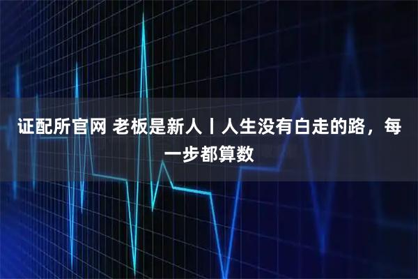 证配所官网 老板是新人丨人生没有白走的路，每一步都算数