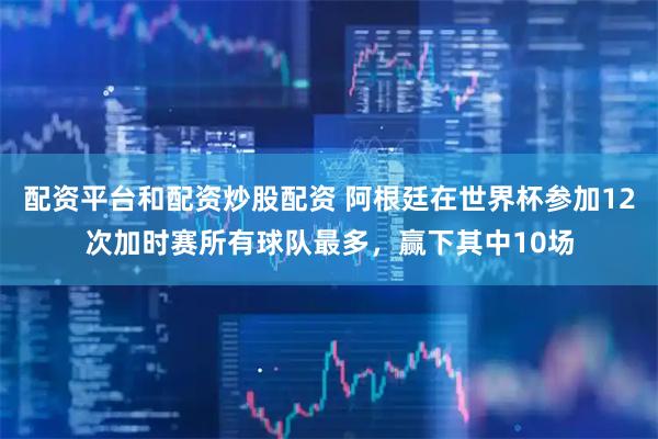 配资平台和配资炒股配资 阿根廷在世界杯参加12次加时赛所有球队最多，赢下其中10场