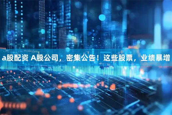 a股配资 A股公司，密集公告！这些股票，业绩暴增
